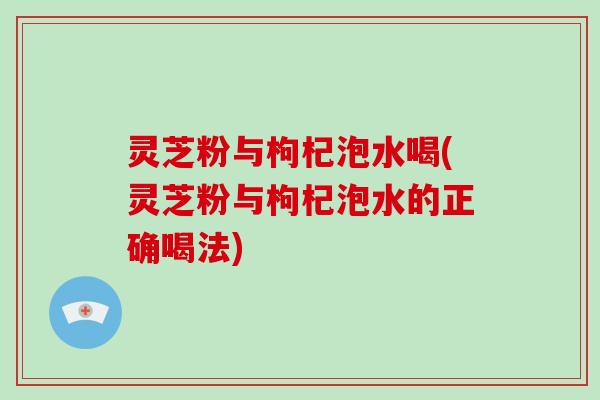 灵芝粉与枸杞泡水喝(灵芝粉与枸杞泡水的正确喝法)