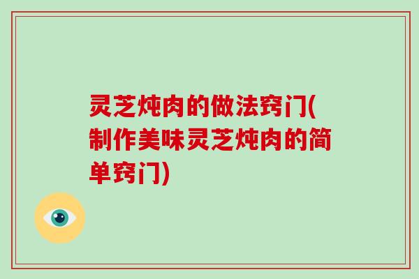 灵芝炖肉的做法窍门(制作美味灵芝炖肉的简单窍门)