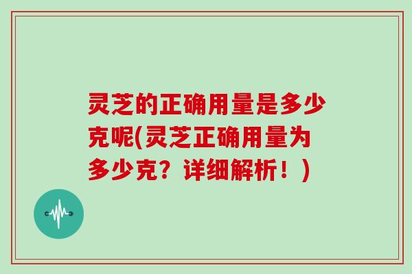 灵芝的正确用量是多少克呢(灵芝正确用量为多少克？详细解析！)