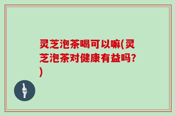 灵芝泡茶喝可以嘛(灵芝泡茶对健康有益吗？)