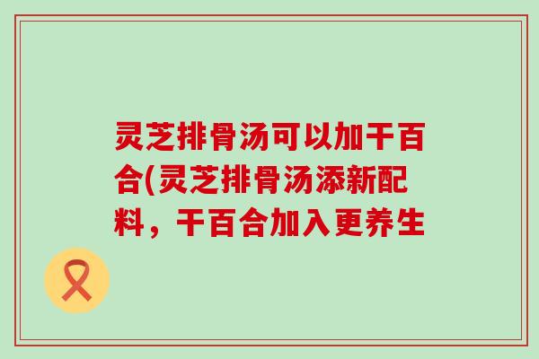 灵芝排骨汤可以加干百合(灵芝排骨汤添新配料，干百合加入更养生