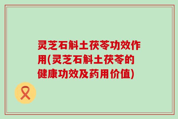 灵芝石斛土茯苓功效作用(灵芝石斛土茯苓的健康功效及药用价值)