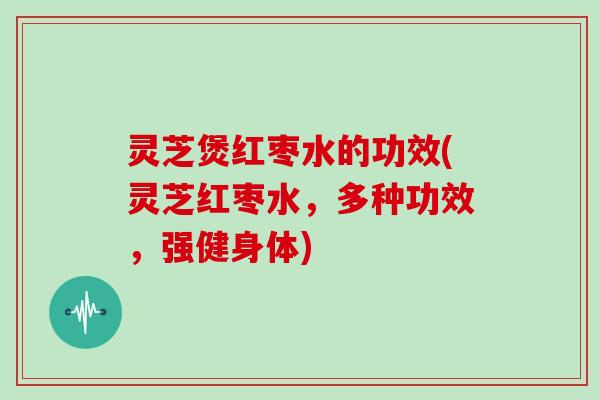 灵芝煲红枣水的功效(灵芝红枣水，多种功效，强健身体)