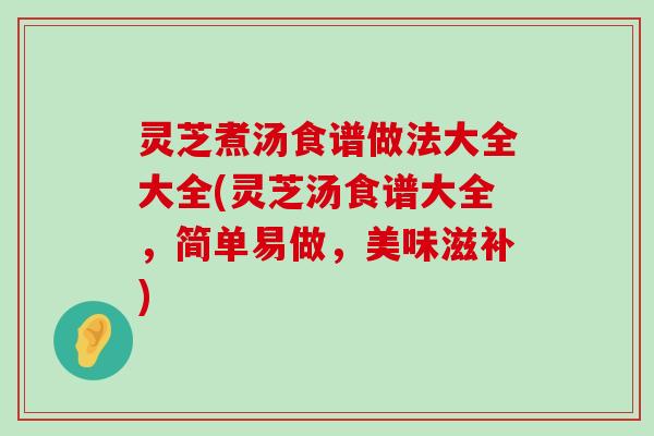 灵芝煮汤食谱做法大全大全(灵芝汤食谱大全，简单易做，美味滋补)