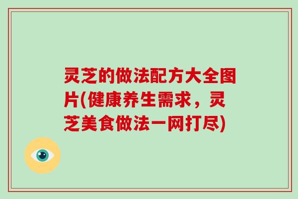 灵芝的做法配方大全图片(健康养生需求，灵芝美食做法一网打尽)