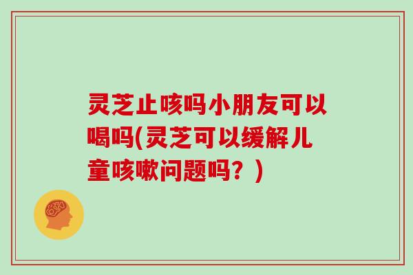 灵芝止咳吗小朋友可以喝吗(灵芝可以缓解儿童问题吗？)