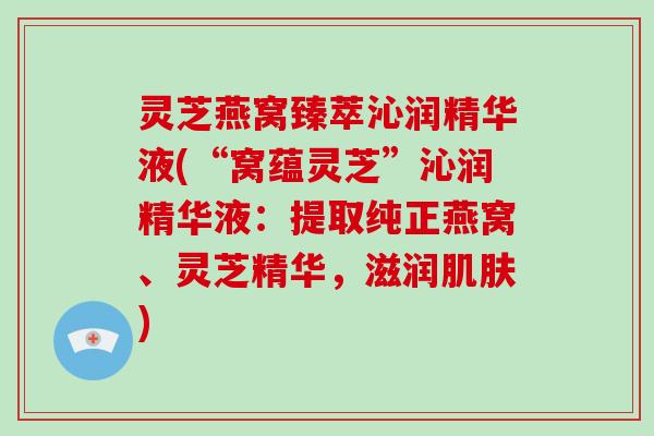 灵芝燕窝臻萃沁润精华液(“窝蕴灵芝”沁润精华液：提取纯正燕窝、灵芝精华，滋润)