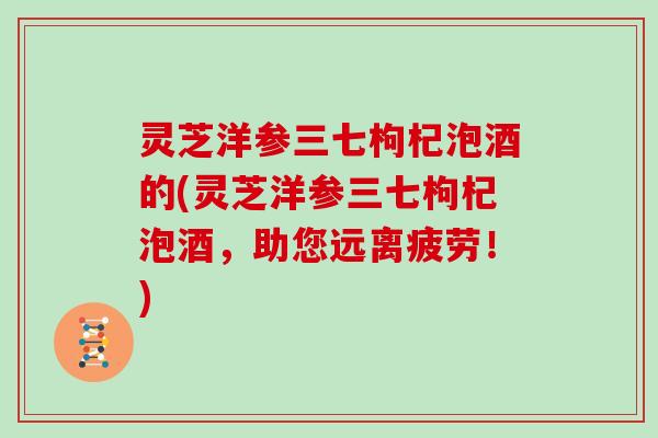 灵芝洋参三七枸杞泡酒的(灵芝洋参三七枸杞泡酒，助您远离疲劳！)