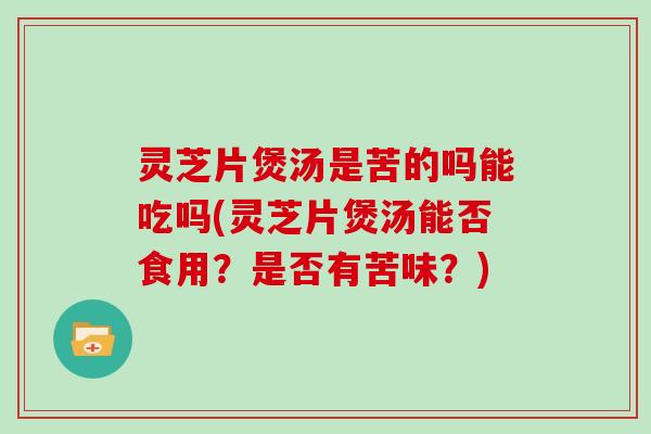 灵芝片煲汤是苦的吗能吃吗(灵芝片煲汤能否食用？是否有苦味？)