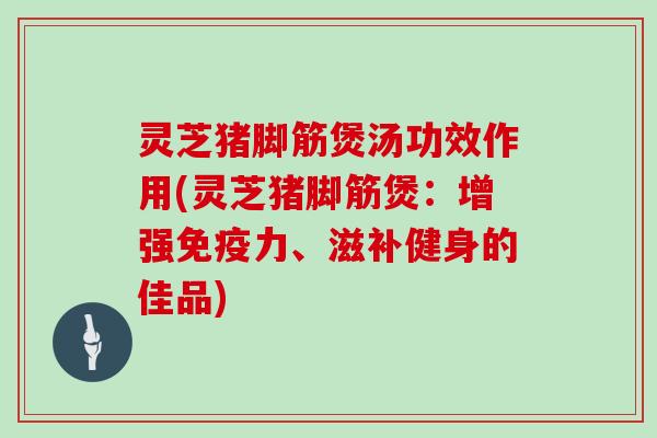 灵芝猪脚筋煲汤功效作用(灵芝猪脚筋煲：增强免疫力、滋补健身的佳品)