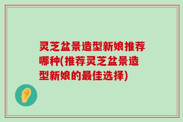 灵芝盆景造型新娘推荐哪种(推荐灵芝盆景造型新娘的佳选择)