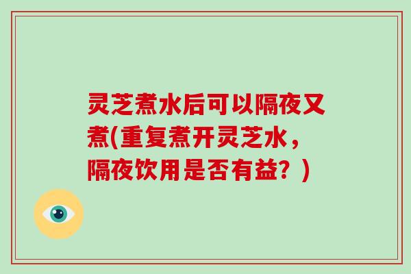 灵芝煮水后可以隔夜又煮(重复煮开灵芝水，隔夜饮用是否有益？)