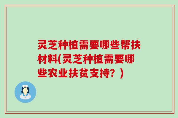 灵芝种植需要哪些帮扶材料(灵芝种植需要哪些农业扶贫支持？)