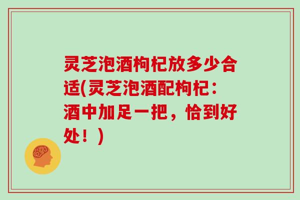 灵芝泡酒枸杞放多少合适(灵芝泡酒配枸杞：酒中加足一把，恰到好处！)