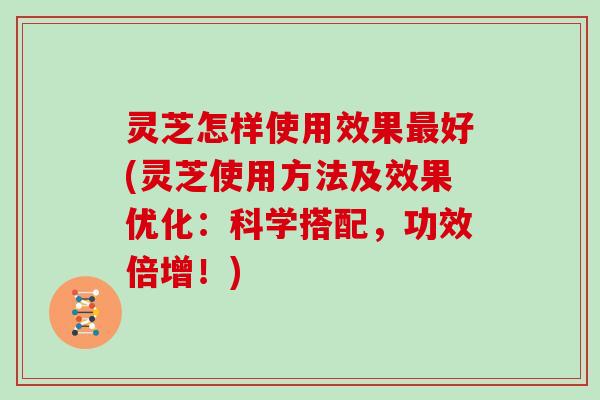 灵芝怎样使用效果好(灵芝使用方法及效果优化：科学搭配，功效倍增！)