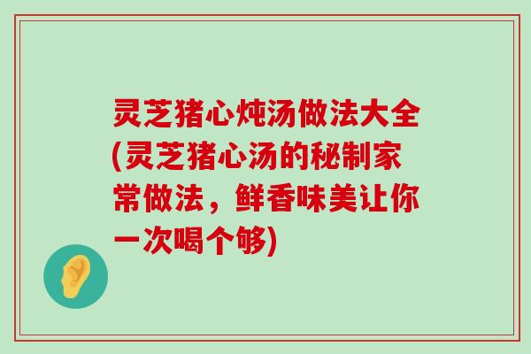 灵芝猪心炖汤做法大全(灵芝猪心汤的秘制家常做法，鲜香味美让你一次喝个够)