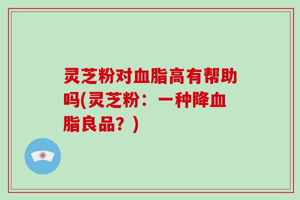 灵芝粉对高有帮助吗(灵芝粉：一种降良品？)