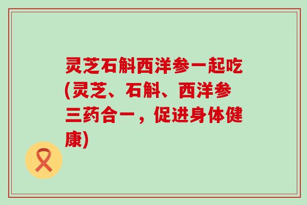 灵芝石斛西洋参一起吃(灵芝、石斛、西洋参三药合一，促进身体健康)