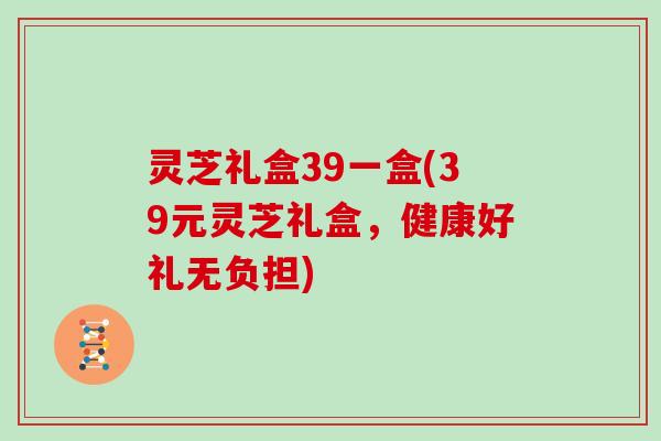 灵芝礼盒39一盒(39元灵芝礼盒，健康好礼无负担)