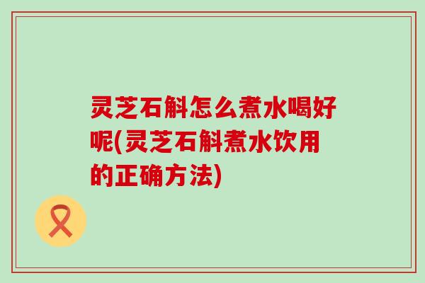 灵芝石斛怎么煮水喝好呢(灵芝石斛煮水饮用的正确方法)