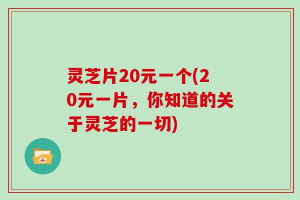 灵芝片20元一个(20元一片，你知道的关于灵芝的一切)