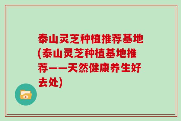 泰山灵芝种植推荐基地(泰山灵芝种植基地推荐——天然健康养生好去处)