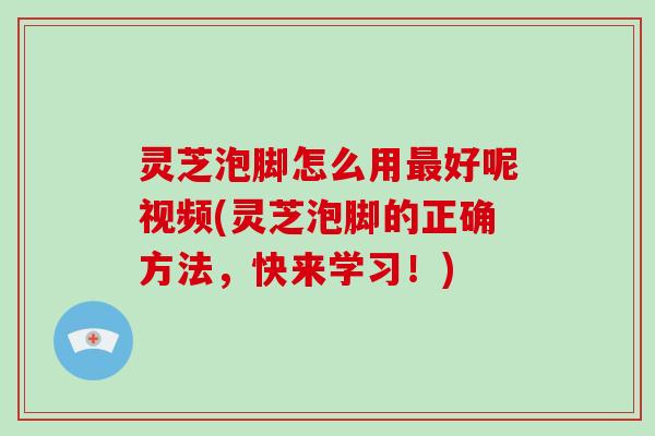 灵芝泡脚怎么用好呢视频(灵芝泡脚的正确方法，快来学习！)