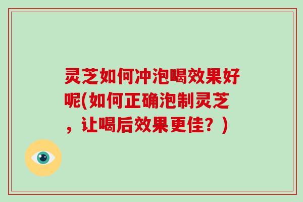 灵芝如何冲泡喝效果好呢(如何正确泡制灵芝，让喝后效果更佳？)