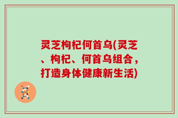 灵芝枸杞何首乌(灵芝、枸杞、何首乌组合，打造身体健康新生活)