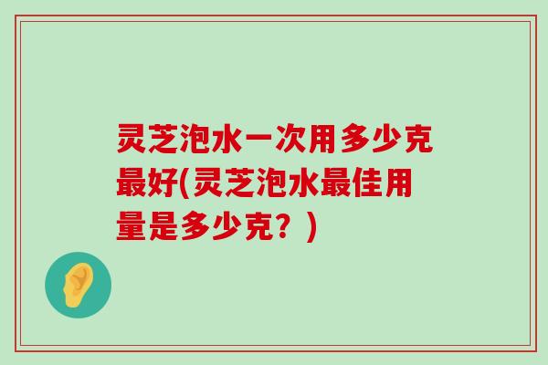 灵芝泡水一次用多少克好(灵芝泡水佳用量是多少克？)