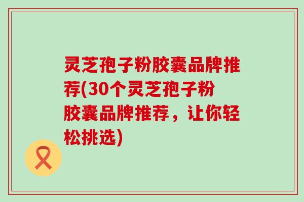 灵芝孢子粉胶囊品牌推荐(30个灵芝孢子粉胶囊品牌推荐，让你轻松挑选)