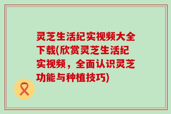 灵芝生活纪实视频大全下载(欣赏灵芝生活纪实视频，全面认识灵芝功能与种植技巧)