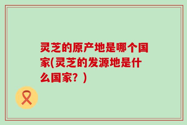 灵芝的原产地是哪个国家(灵芝的发源地是什么国家？)