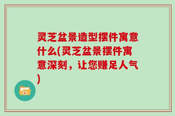 灵芝盆景造型摆件寓意什么(灵芝盆景摆件寓意深刻，让您赚足人气)