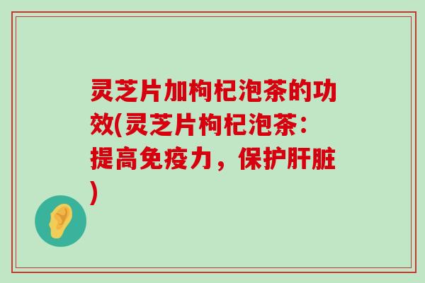 灵芝片加枸杞泡茶的功效(灵芝片枸杞泡茶：提高免疫力，保护)