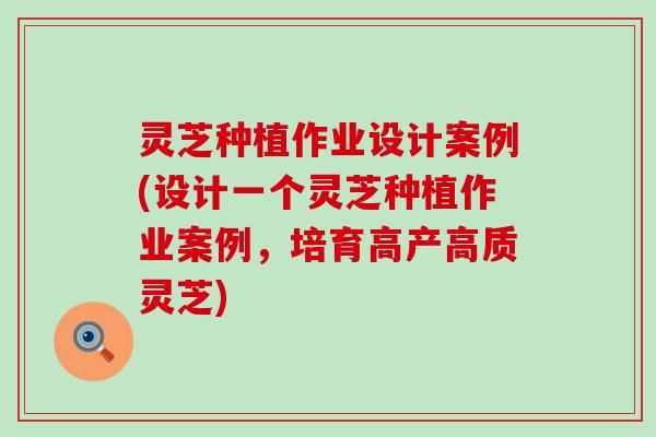 灵芝种植作业设计案例(设计一个灵芝种植作业案例，培育高产高质灵芝)