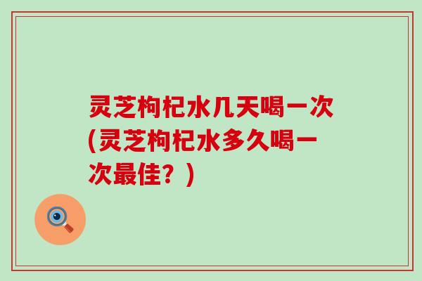 灵芝枸杞水几天喝一次(灵芝枸杞水多久喝一次佳？)