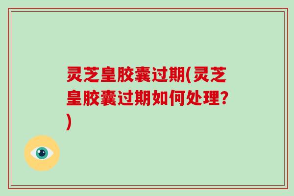 灵芝皇胶囊过期(灵芝皇胶囊过期如何处理？)