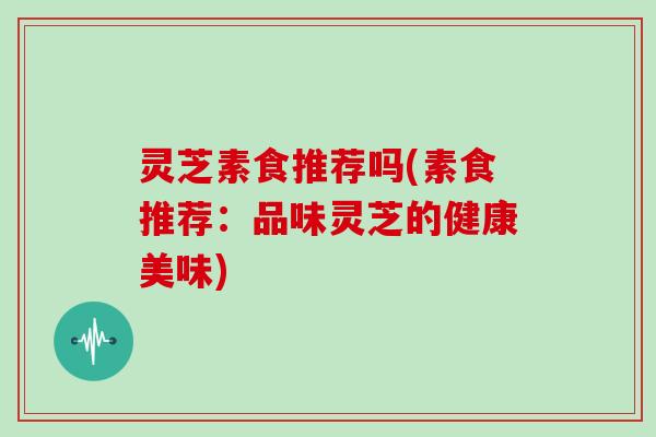 灵芝素食推荐吗(素食推荐：品味灵芝的健康美味)