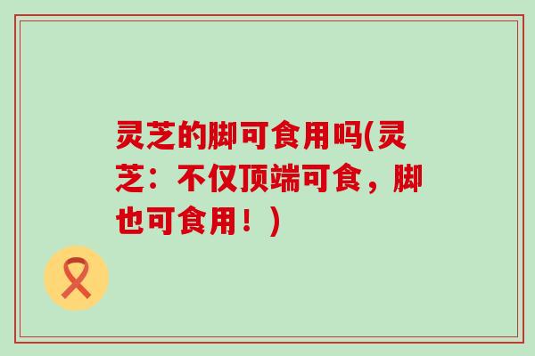 灵芝的脚可食用吗(灵芝：不仅顶端可食，脚也可食用！)