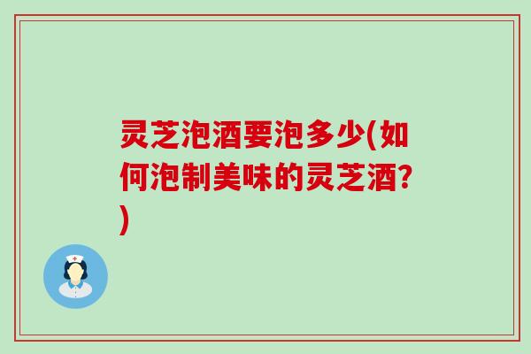 灵芝泡酒要泡多少(如何泡制美味的灵芝酒？)