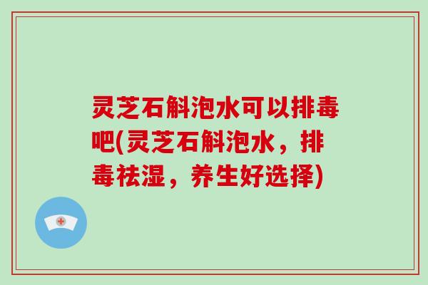 灵芝石斛泡水可以吧(灵芝石斛泡水，祛湿，养生好选择)