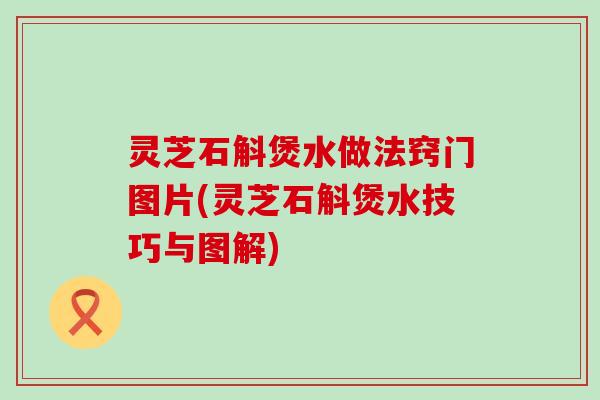 灵芝石斛煲水做法窍门图片(灵芝石斛煲水技巧与图解)