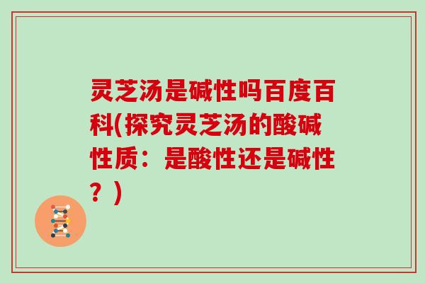 灵芝汤是碱性吗百度百科(探究灵芝汤的酸碱性质：是酸性还是碱性？)