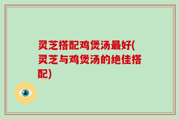 灵芝搭配鸡煲汤好(灵芝与鸡煲汤的绝佳搭配)