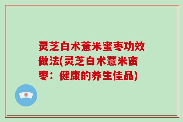 灵芝白术薏米蜜枣功效做法(灵芝白术薏米蜜枣：健康的养生佳品)