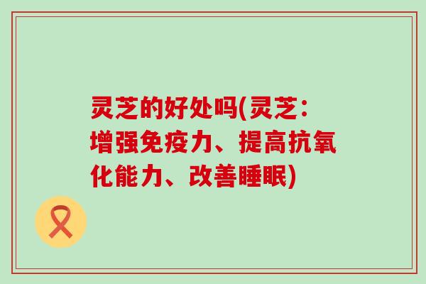 灵芝的好处吗(灵芝：增强免疫力、提高能力、改善)