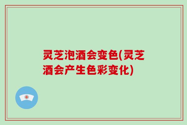 灵芝泡酒会变色(灵芝酒会产生色彩变化)