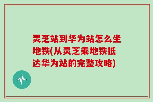 灵芝站到华为站怎么坐地铁(从灵芝乘地铁抵达华为站的完整攻略)