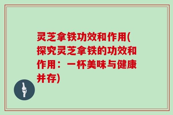 灵芝拿铁功效和作用(探究灵芝拿铁的功效和作用：一杯美味与健康并存)